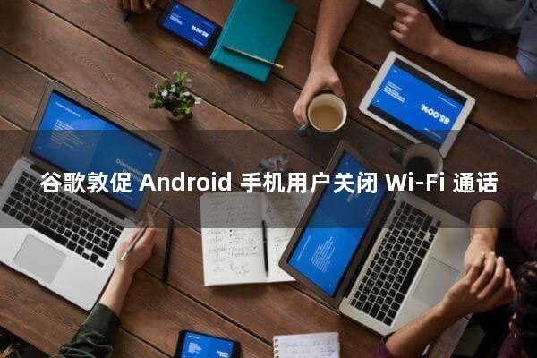 谷歌敦促 Android 手机用户关闭 Wi-Fi 通话